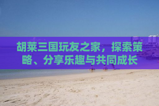 胡莱三国玩友之家，探索策略、分享乐趣与共同成长