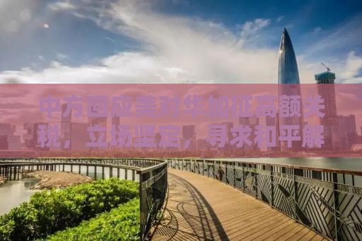 中方回应美对华加征高额关税，立场坚定，寻求和平解决贸易争端之路
