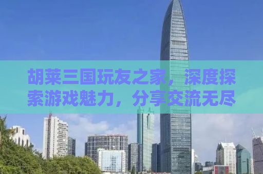 胡莱三国玩友之家，深度探索游戏魅力，分享交流无尽乐趣