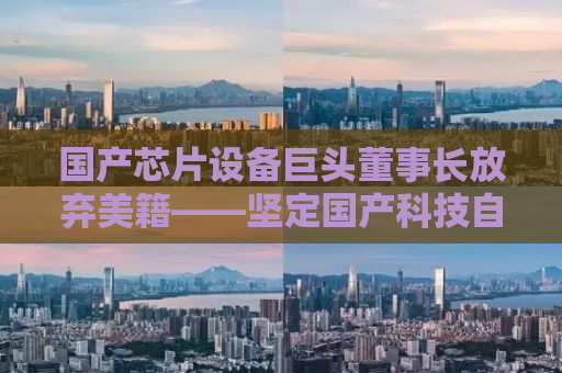 国产芯片设备巨头董事长放弃美籍——坚定国产科技自立自强之路