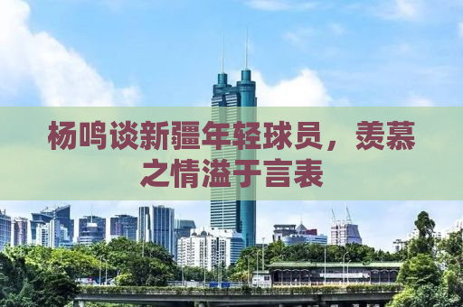 杨鸣谈新疆年轻球员，羡慕之情溢于言表