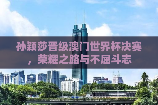 孙颖莎晋级澳门世界杯决赛，荣耀之路与不屈斗志