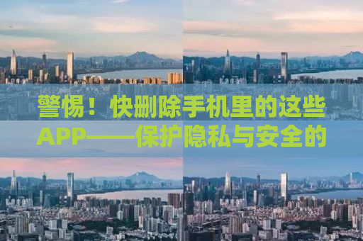 警惕！快删除手机里的这些APP——保护隐私与安全的必修课