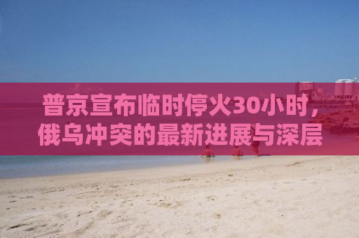 普京宣布临时停火30小时，俄乌冲突的最新进展与深层影响分析
