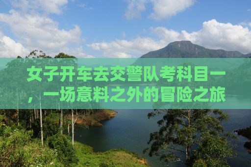 女子开车去交警队考科目一，一场意料之外的冒险之旅