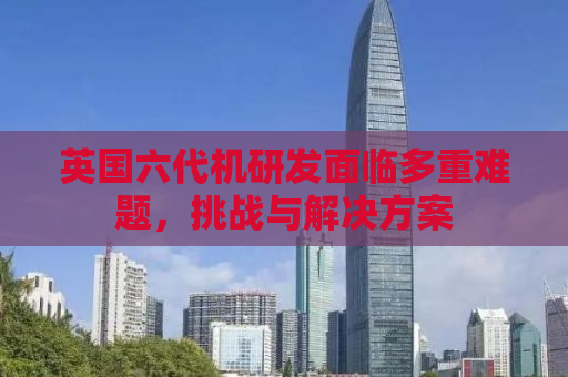 英国六代机研发面临多重难题，挑战与解决方案