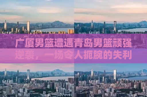 广厦男篮遭遇青岛男篮顽强逆袭，一场令人扼腕的失利