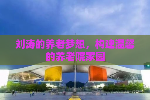刘涛的养老梦想，构建温馨的养老院家园