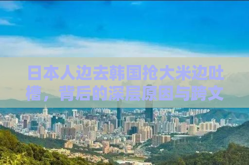 日本人边去韩国抢大米边吐槽，背后的深层原因与跨文化思考