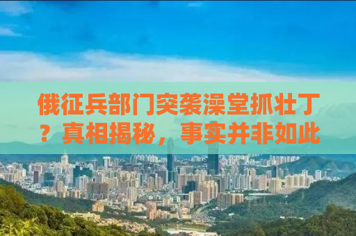 俄征兵部门突袭澡堂抓壮丁？真相揭秘，事实并非如此