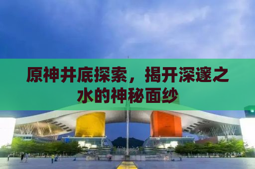 原神井底探索，揭开深邃之水的神秘面纱