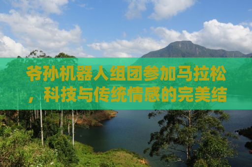 爷孙机器人组团参加马拉松，科技与传统情感的完美结合