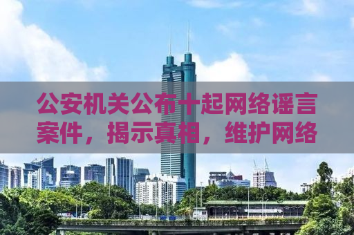 公安机关公布十起网络谣言案件，揭示真相，维护网络空间秩序