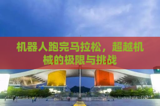 机器人跑完马拉松，超越机械的极限与挑战