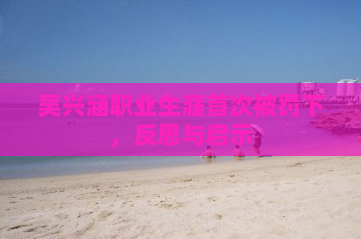 吴兴涵职业生涯首次被罚下，反思与启示