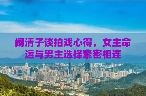 阚清子谈拍戏心得，女主命运与男主选择紧密相连