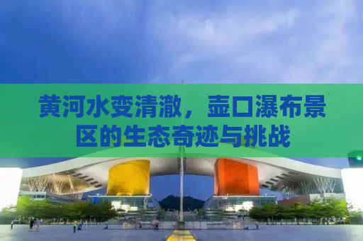 黄河水变清澈，壶口瀑布景区的生态奇迹与挑战