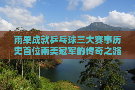 雨果成就乒乓球三大赛事历史首位南美冠军的传奇之路