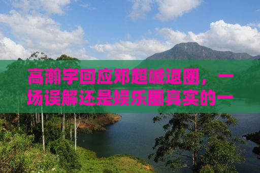 高瀚宇回应邓超喊退圈，一场误解还是娱乐圈真实的一面？