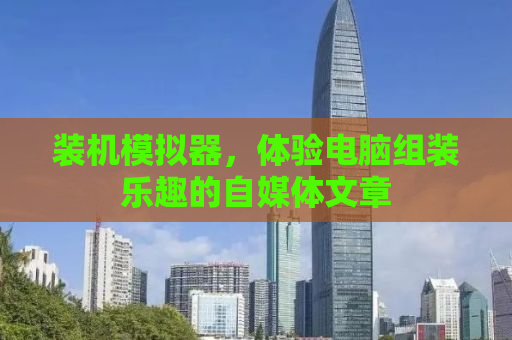 装机模拟器，体验电脑组装乐趣的自媒体文章