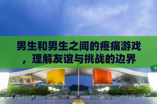 男生和男生之间的疼痛游戏，理解友谊与挑战的边界