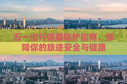 五一出行健康防护指南，保障你的旅途安全与健康