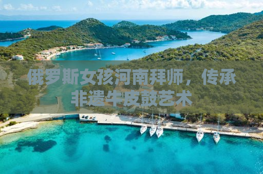 俄罗斯女孩河南拜师，传承非遗牛皮鼓艺术