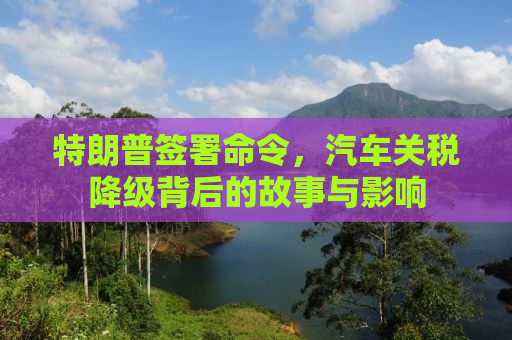 特朗普签署命令，汽车关税降级背后的故事与影响