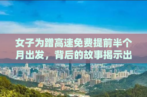 女子为蹭高速免费提前半个月出发，背后的故事揭示出行背后的辛酸与智慧