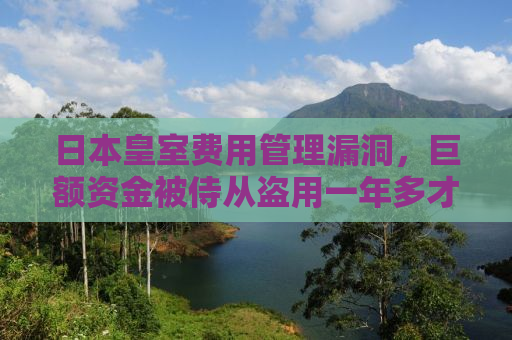 日本皇室费用管理漏洞，巨额资金被侍从盗用一年多才发现真相