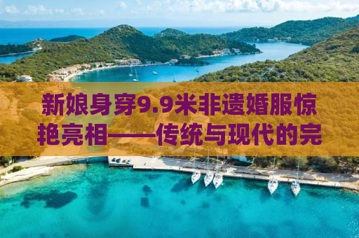 新娘身穿9.9米非遗婚服惊艳亮相——传统与现代的完美融合