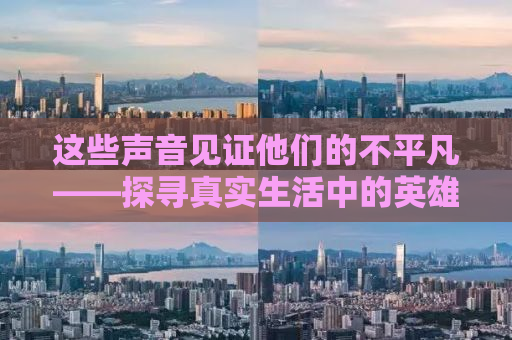 这些声音见证他们的不平凡——探寻真实生活中的英雄故事