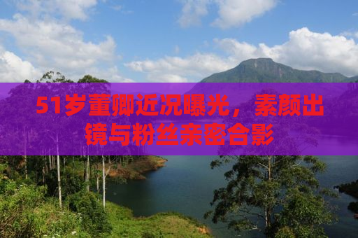 51岁董卿近况曝光，素颜出镜与粉丝亲密合影