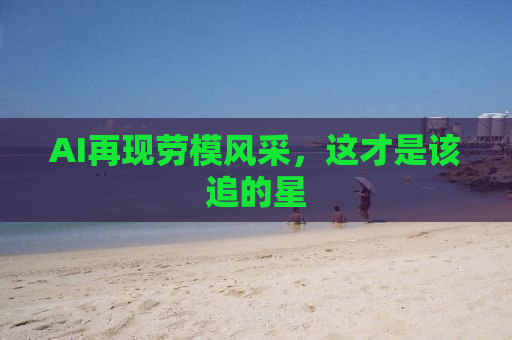 AI再现劳模风采，这才是该追的星