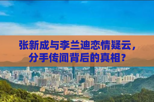 张新成与李兰迪恋情疑云，分手传闻背后的真相？