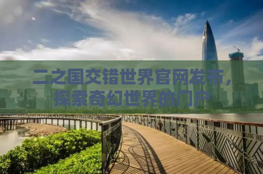 二之国交错世界官网发布，探索奇幻世界的门户