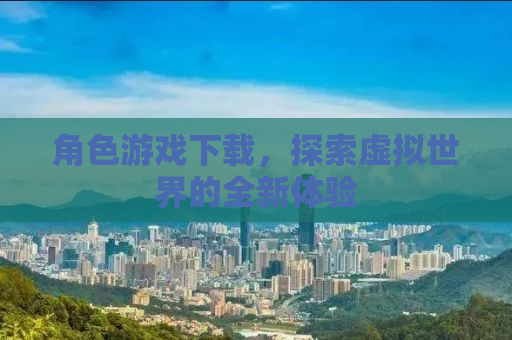 角色游戏下载，探索虚拟世界的全新体验